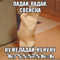 падай, падай, сосиска ну же падай. ну ну ну "№;!"%;%:%?:%:№::;№