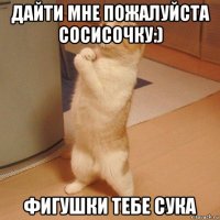 дайти мне пожалуйста сосисочку:) фигушки тебе сука