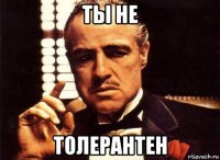 ты не толерантен