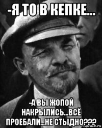 -я то в кепке... -а вы жопой накрылись...всё проебали...не стыдно???