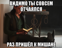 видимо ты совсем отчаялся раз пришёл к мишане