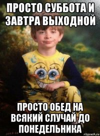 просто суббота и завтра выходной просто обед на всякий случай до понедельника