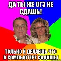 да ты же огэ не сдашь! только и делаешь что в компьютере сидишь!