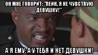 он мне говорит: "пейн, я не чувствую девушку!" а я ему: а у тебя и нет девушки!
