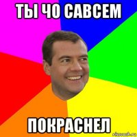 ты чо савсем покраснел