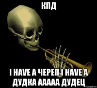 кпд i have a череп i have a дудка ааааа дудец