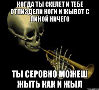 когда ты скелет и тебе отпиздели ноги и жывот с пиной ничего ты серовно можеш жыть как и жыл