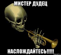 мистер дудец наслождайтесь!!!!!