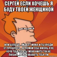 сергей если хочешь я буду твоей женщиной или больше...уйду от мужа-и ты уходи от прошлого...не ломай себе жизнь-я не хочу тебя терять! меня никто так не любил...я буду уважать тебя-ли