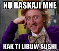 nu raskaji mne kak ti libuw sushi