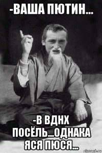 -ваша пютин... -в вднх посёль...однака яся пюся...