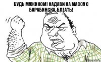 Будь мужиком! Надави на массу с Барабинска, блеать!