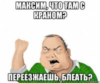 максим, что там с краном? переезжаешь, блеать?