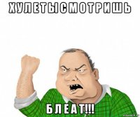 х у л е т ы с м о т р и ш ь б л е а т!!!