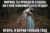 марина, ты правда не будешь ни с кем знакомиться в ярдах? игорь, я верна только тебе