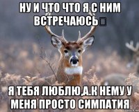 ну и что что я с ним встречаюсь？ я тебя люблю,а.к нему у меня просто симпатия