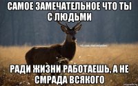 самое замечательное что ты с людьми ради жизни работаешь, а не смрада всякого