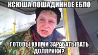 ксюша лошадинное ебло готовы хуями зарабатывать долярики?