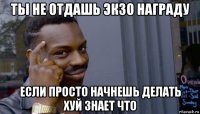 ты не отдашь экзо награду если просто начнешь делать хуй знает что