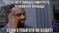 ты не станешь смотреть телевизор вообще если у тебя его не будет!