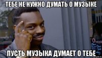 тебе не нужно думать о музыке пусть музыка думает о тебе