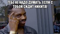 тебе не надо думать, если с тобой сидит никита! 