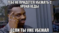 тебе не придется убежать с урока хеды если ты уже убежал