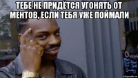 тебе не придётся угонять от ментов, если тебя уже поймали 