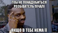 тобі не понадобиться розбіватєль пічалі якщо в тебе нема її