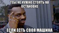 тебе не нужно стоять на остановке если есть своя машина