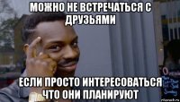 можно не встречаться с друзьями если просто интересоваться что они планируют