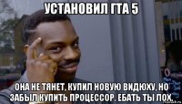 установил гта 5 она не тянет, купил новую видюху, но забыл купить процессор. ебать ты лох.