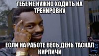 тебе не нужно ходить на тренировку если на работе весь день таскал кирпичи