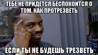 тебе не придется беспокоится о том, как протрезветь если ты не будешь трезветь