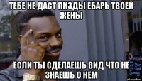 тебе не даст пизды ебарь твоей жены если ты сделаешь вид что не знаешь о нем