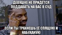 девушке не придётся поддавать на вас в суд если ты трахнешь её спящую и набуханую