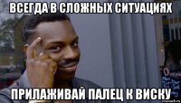 всегда в сложных ситуациях прилаживай палец к виску