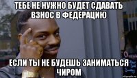 тебе не нужно будет сдавать взнос в федерацию если ты не будешь заниматься чиром