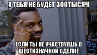 у тебя не будет 300тысяч если ты не участвуешь в шестизначной сделке