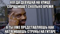 когда девушка на улице спрашивает сколько время а ты уже представляешь как натягиваешь струны на гитаре