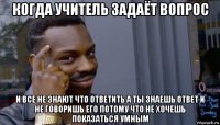 когда учитель задаёт вопрос и все не знают что ответить а ты знаешь ответ и не говоришь его потому что не хочешь показаться умным