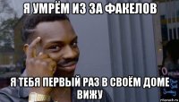 я умрём из за факелов я тебя первый раз в своём доме вижу