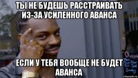 ты не будешь расстраивать из-за усиленного аванса если у тебя вообще не будет аванса