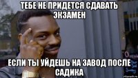 тебе не придется сдавать экзамен если ты уйдешь на завод после садика