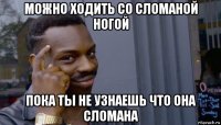 можно ходить со сломаной ногой пока ты не узнаешь что она сломана