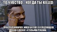 то чувство... когда ты killed: просрал новичку, имея базуку, в следующем рауде сделал -4 голыми руками.