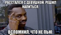 расстался с девушкой. решил напиться. вспомнил, что не пью.