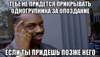 тебе не придется прикрывать одногрупника за опоздание если ты придешь позже него