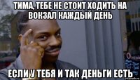 тима, тебе не стоит ходить на вокзал каждый день если у тебя и так деньги есть