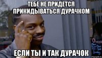 тебе не придется прикидываться дурачком если ты и так дурачок